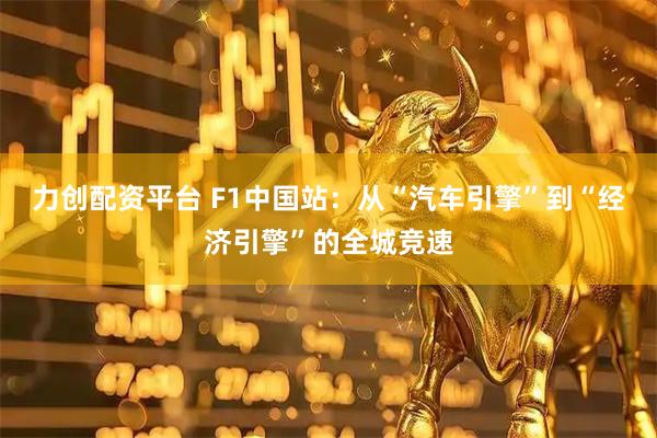 力创配资平台 F1中国站：从“汽车引擎”到“经济引擎”的全城竞速