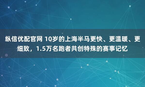 纵信优配官网 10岁的上海半马更快、更温暖、更细致，1.5万名跑者共创特殊的赛事记忆