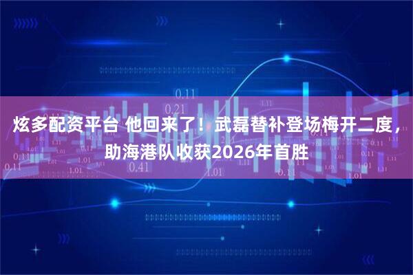 炫多配资平台 他回来了！武磊替补登场梅开二度，助海港队收获2026年首胜