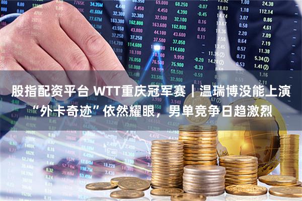 股指配资平台 WTT重庆冠军赛｜温瑞博没能上演“外卡奇迹”依然耀眼，男单竞争日趋激烈