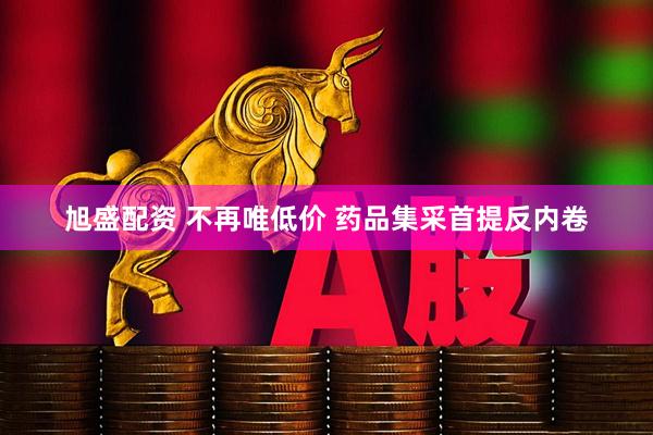 旭盛配资 不再唯低价 药品集采首提反内卷
