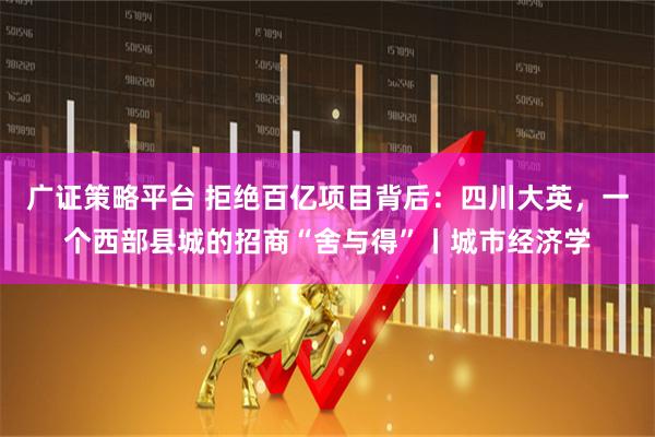 广证策略平台 拒绝百亿项目背后：四川大英，一个西部县城的招商“舍与得”丨城市经济学