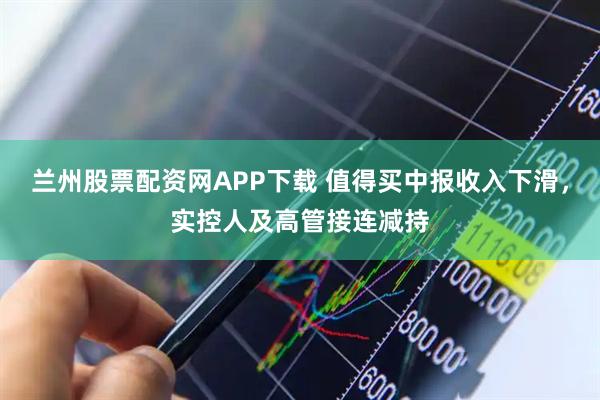 兰州股票配资网APP下载 值得买中报收入下滑，实控人及高管接连减持