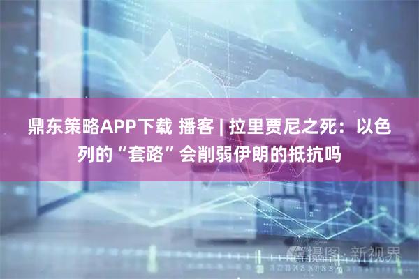 鼎东策略APP下载 播客 | 拉里贾尼之死：以色列的“套路”会削弱伊朗的抵抗吗