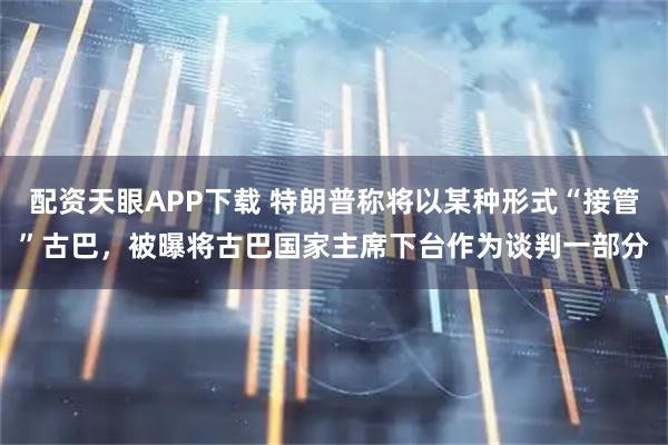 配资天眼APP下载 特朗普称将以某种形式“接管”古巴，被曝将古巴国家主席下台作为谈判一部分
