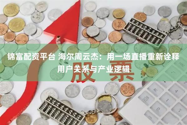 锦富配资平台 海尔周云杰：用一场直播重新诠释用户关系与产业逻辑