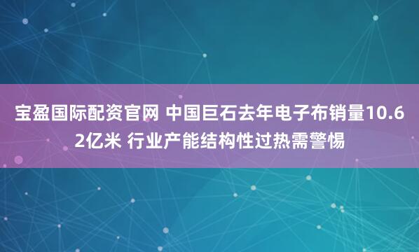 宝盈国际配资官网 中国巨石去年电子布销量10.62亿米 行业产能结构性过热需警惕