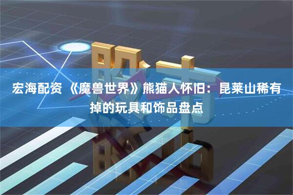 宏海配资 《魔兽世界》熊猫人怀旧：昆莱山稀有掉的玩具和饰品盘点