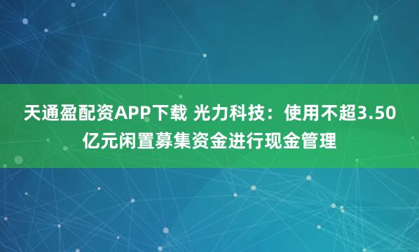 天通盈配资APP下载 光力科技：使用不超3.50亿元闲置募集资金进行现金管理