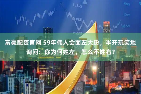 富豪配资官网 59年伟人会面左大玢，半开玩笑地询问：你为何姓左，怎么不姓右？