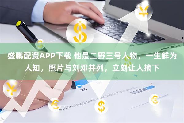 盛鹏配资APP下载 他是二野三号人物，一生鲜为人知，照片与刘邓并列，立刻让人摘下