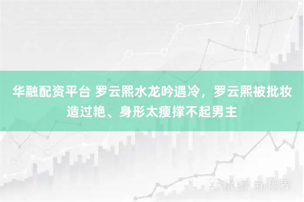 华融配资平台 罗云熙水龙吟遇冷，罗云熙被批妆造过艳、身形太瘦撑不起男主