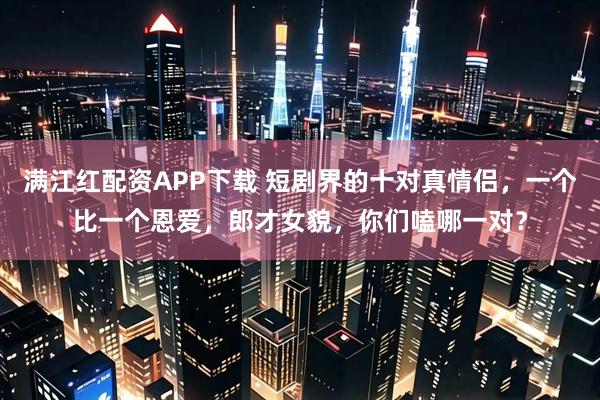 满江红配资APP下载 短剧界的十对真情侣,一个比一个恩爱,郎才女貌,你们嗑哪一对?