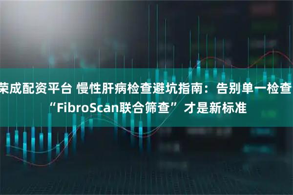 荣成配资平台 慢性肝病检查避坑指南：告别单一检查，“FibroScan联合筛查” 才是新标准
