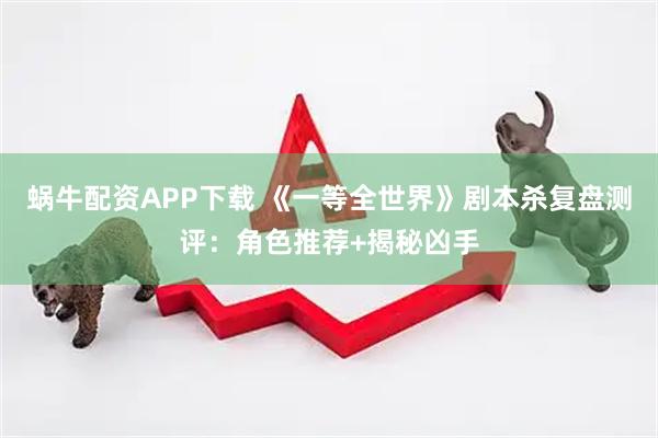 蜗牛配资APP下载 《一等全世界》剧本杀复盘测评：角色推荐+揭秘凶手