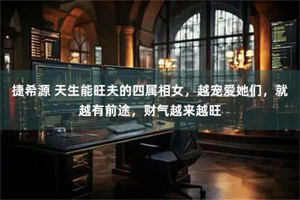 捷希源 天生能旺夫的四属相女，越宠爱她们，就越有前途，财气越来越旺