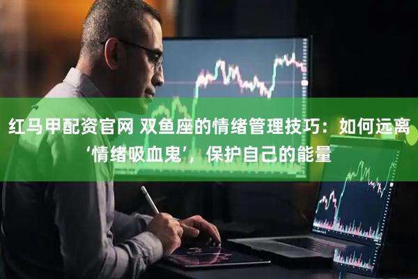 红马甲配资官网 双鱼座的情绪管理技巧：如何远离‘情绪吸血鬼’，保护自己的能量