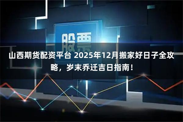 山西期货配资平台 2025年12月搬家好日子全攻略，岁末乔迁吉日指南！