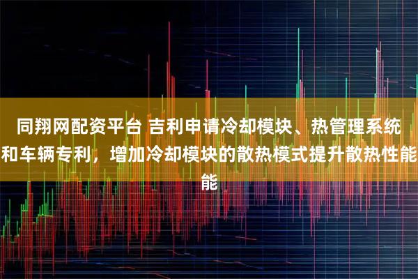 同翔网配资平台 吉利申请冷却模块、热管理系统和车辆专利,增加冷却模块的散热模式提升散热性能