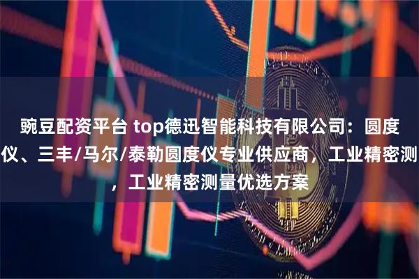 豌豆配资平台 top德迅智能科技有限公司：圆度仪、圆柱度仪、三丰/马尔/泰勒圆度仪专业供应商，工业精密测量优选方案