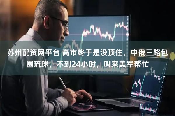 苏州配资网平台 高市终于是没顶住，中俄三路包围琉球，不到24小时，叫来美军帮忙