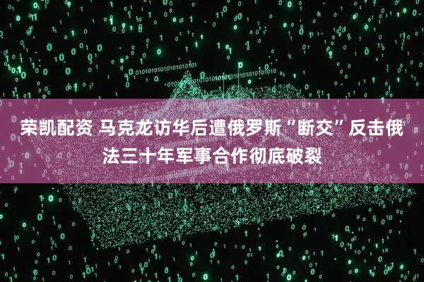 荣凯配资 马克龙访华后遭俄罗斯“断交”反击俄法三十年军事合作彻底破裂