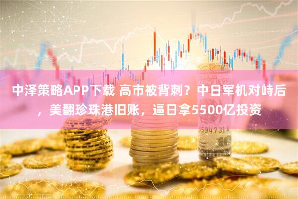 中泽策略APP下载 高市被背刺？中日军机对峙后，美翻珍珠港旧账，逼日拿5500亿投资