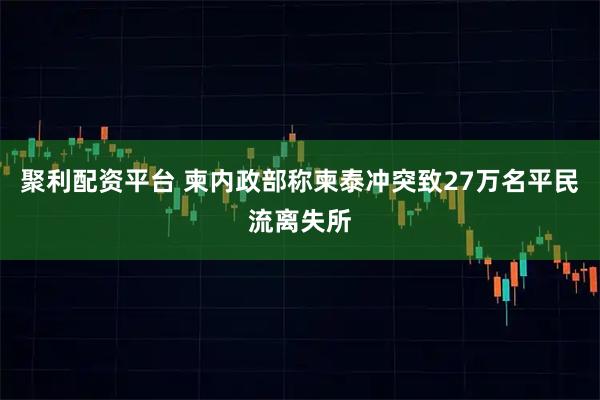 聚利配资平台 柬内政部称柬泰冲突致27万名平民流离失所