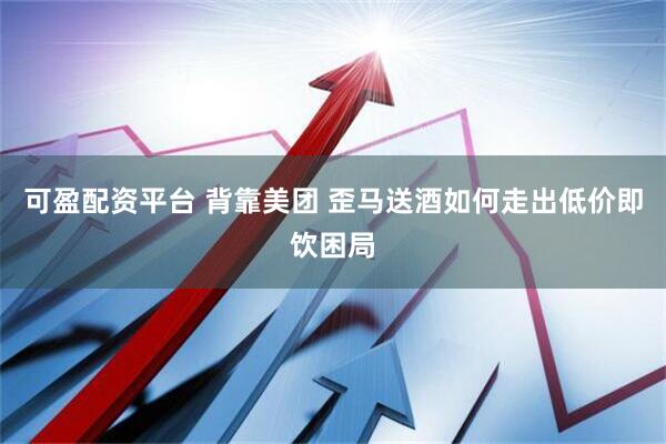 可盈配资平台 背靠美团 歪马送酒如何走出低价即饮困局