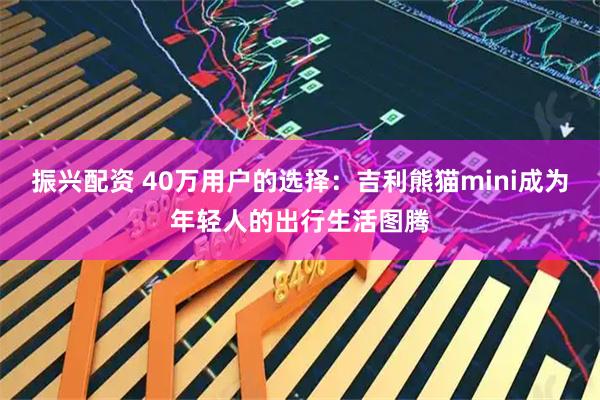 振兴配资 40万用户的选择：吉利熊猫mini成为年轻人的出行生活图腾