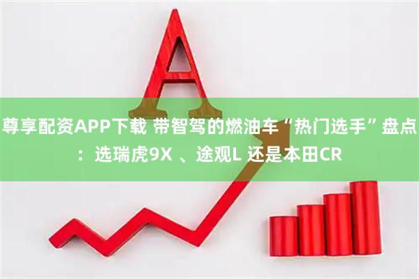 尊享配资APP下载 带智驾的燃油车“热门选手”盘点：选瑞虎9X 、途观L 还是本田CR