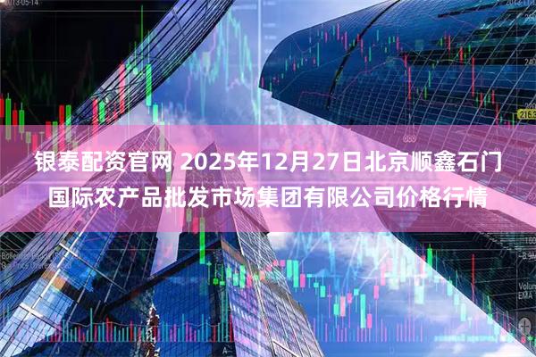 银泰配资官网 2025年12月27日北京顺鑫石门国际农产品批发市场集团有限公司价格行情