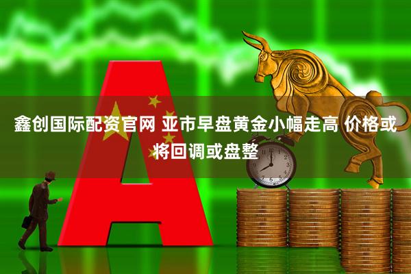 鑫创国际配资官网 亚市早盘黄金小幅走高 价格或将回调或盘整