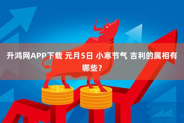 升鸿网APP下载 元月5日 小寒节气 吉利的属相有哪些？