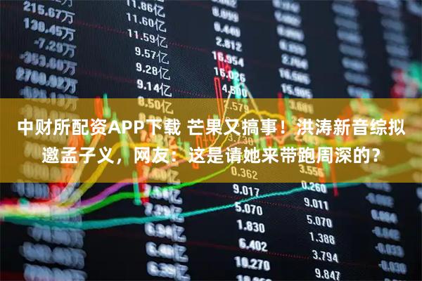 中财所配资APP下载 芒果又搞事！洪涛新音综拟邀孟子义，网友：这是请她来带跑周深的？