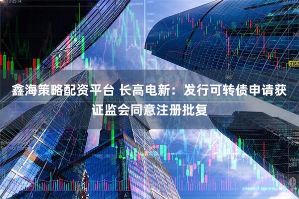 鑫海策略配资平台 长高电新：发行可转债申请获证监会同意注册批复