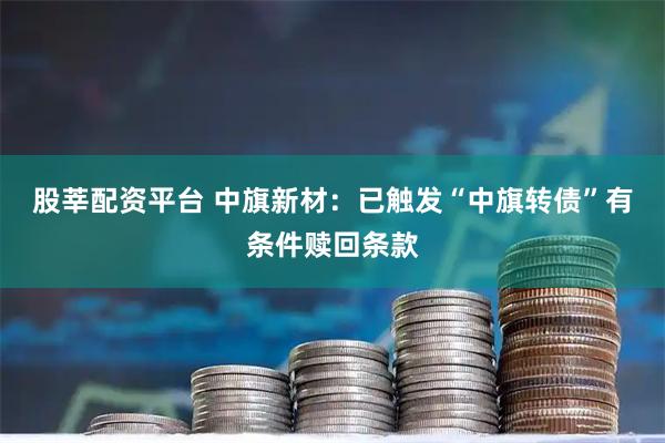 股莘配资平台 中旗新材：已触发“中旗转债”有条件赎回条款