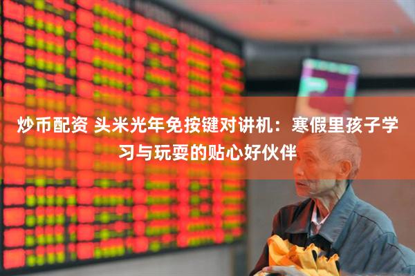 炒币配资 头米光年免按键对讲机：寒假里孩子学习与玩耍的贴心好伙伴