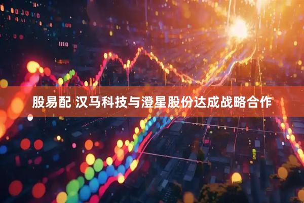 股易配 汉马科技与澄星股份达成战略合作