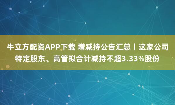 牛立方配资APP下载 增减持公告汇总丨这家公司特定股东、高管拟合计减持不超3.33%股份