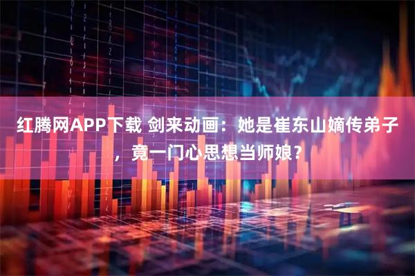 红腾网APP下载 剑来动画：她是崔东山嫡传弟子，竟一门心思想当师娘？