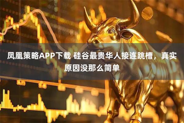 凤凰策略APP下载 硅谷最贵华人接连跳槽，真实原因没那么简单