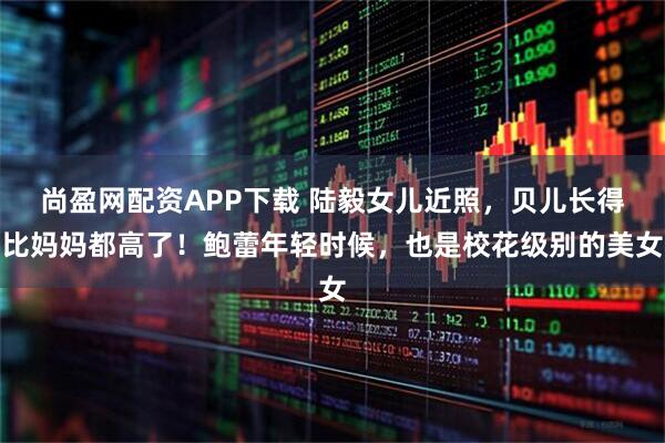 尚盈网配资APP下载 陆毅女儿近照，贝儿长得比妈妈都高了！鲍蕾年轻时候，也是校花级别的美女
