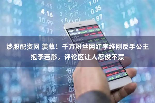 炒股配资网 羡慕！千万粉丝网红李维刚反手公主抱李若彤，评论区让人忍俊不禁