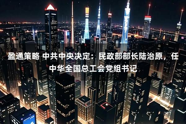 盈通策略 中共中央决定：民政部部长陆治原，任中华全国总工会党组书记