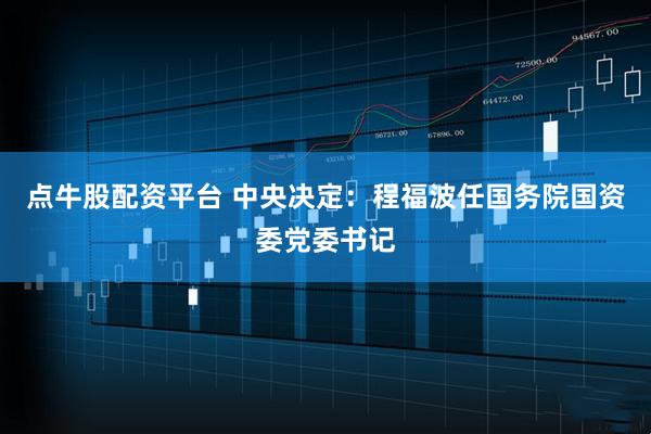 点牛股配资平台 中央决定：程福波任国务院国资委党委书记